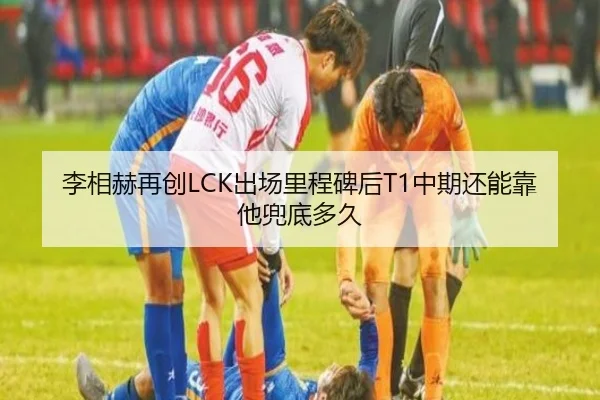 李相赫再创LCK出场里程碑后T1中期还能靠他兜底多久