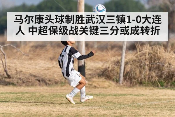 马尔康头球制胜武汉三镇1-0大连人 中超保级战关键三分或成转折